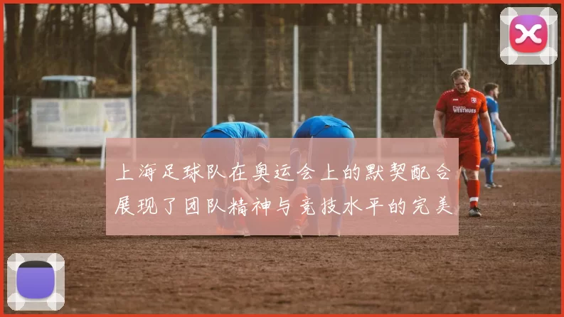 上海足球队在奥运会上的默契配合展现了团队精神与竞技水平的完美结合