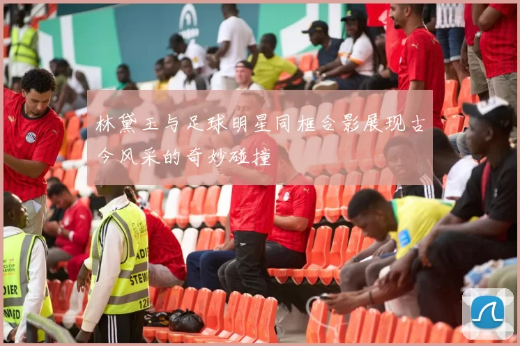 林黛玉与足球明星同框合影展现古今风采的奇妙碰撞