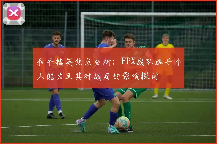 和平精英焦点分析：FPX战队选手个人能力及其对战局的影响探讨