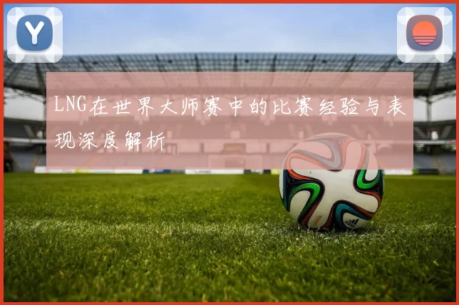 LNG在世界大师赛中的比赛经验与表现深度解析