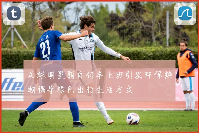 足球明星骑自行车上班引发环保热潮倡导绿色出行生活方式