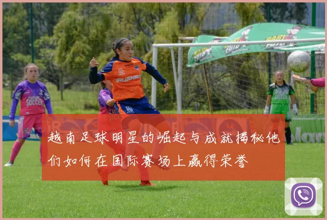 越南足球明星的崛起与成就揭秘他们如何在国际赛场上赢得荣誉