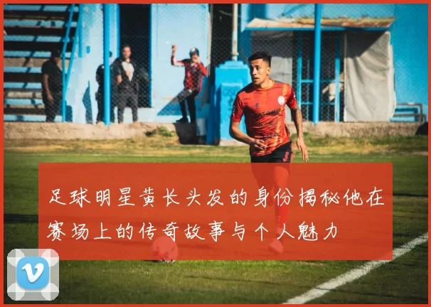 足球明星黄长头发的身份揭秘他在赛场上的传奇故事与个人魅力