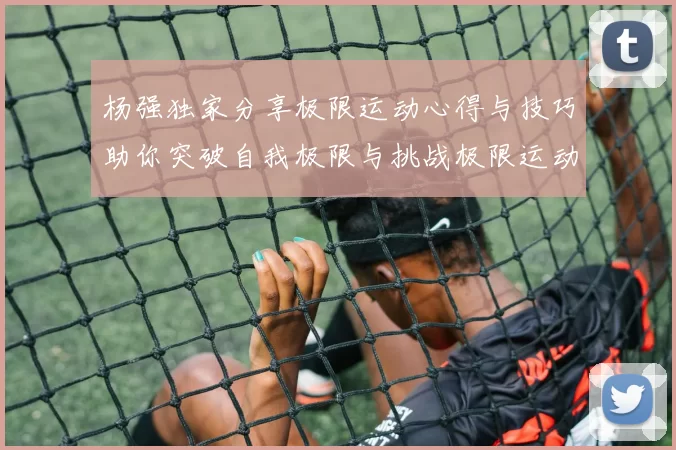 杨强独家分享极限运动心得与技巧助你突破自我极限与挑战极限运动的乐趣