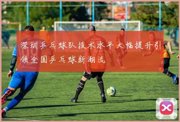 深圳乒乓球队技术水平大幅提升引领全国乒乓球新潮流