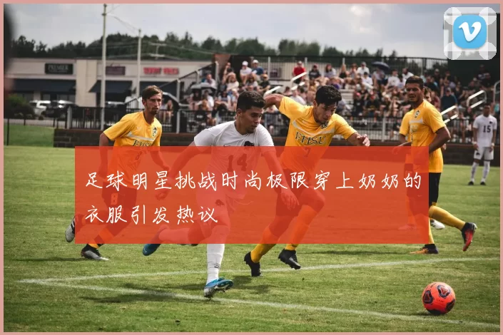 足球明星挑战时尚极限穿上奶奶的衣服引发热议