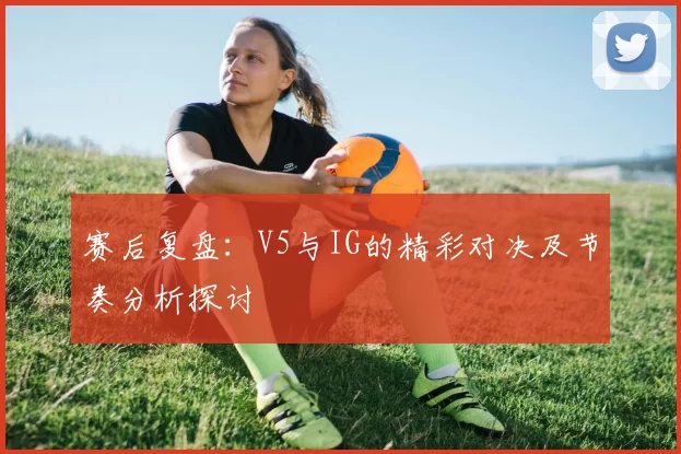 赛后复盘：V5与IG的精彩对决及节奏分析探讨