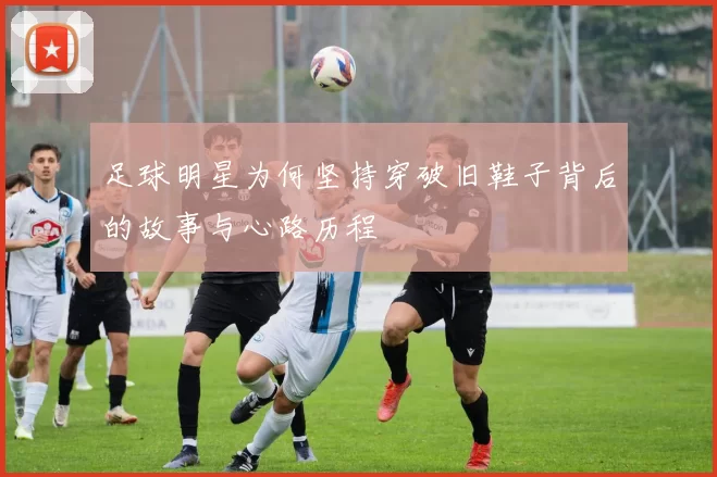 足球明星为何坚持穿破旧鞋子背后的故事与心路历程