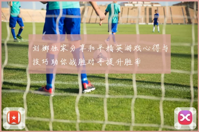 刘娜独家分享和平精英游戏心得与技巧助你战胜对手提升胜率