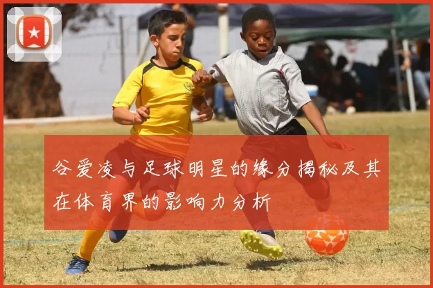 谷爱凌与足球明星的缘分揭秘及其在体育界的影响力分析