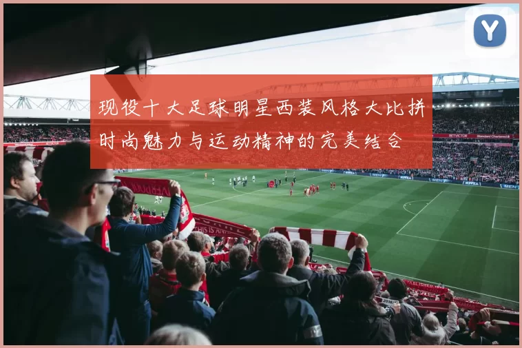 现役十大足球明星西装风格大比拼时尚魅力与运动精神的完美结合