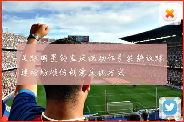 足球明星钓鱼庆祝动作引发热议球迷纷纷模仿创意庆祝方式