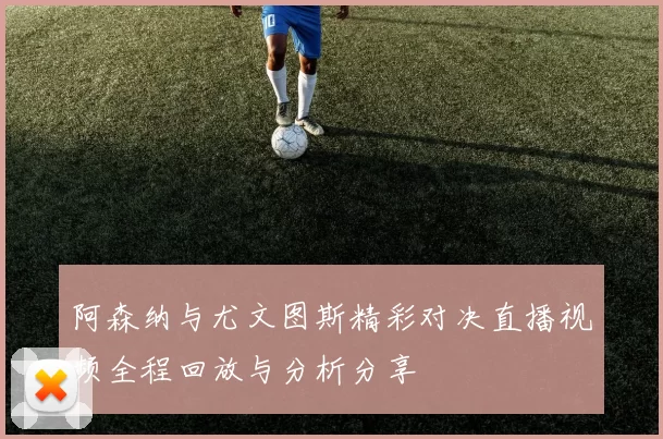 阿森纳与尤文图斯精彩对决直播视频全程回放与分析分享
