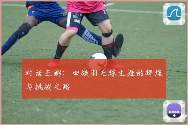 对话王娜：回顾羽毛球生涯的辉煌与挑战之路