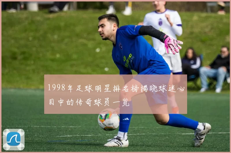 1998年足球明星排名榜揭晓球迷心目中的传奇球员一览