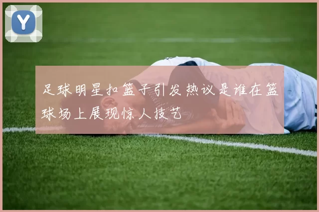 足球明星扣篮子引发热议是谁在篮球场上展现惊人技艺