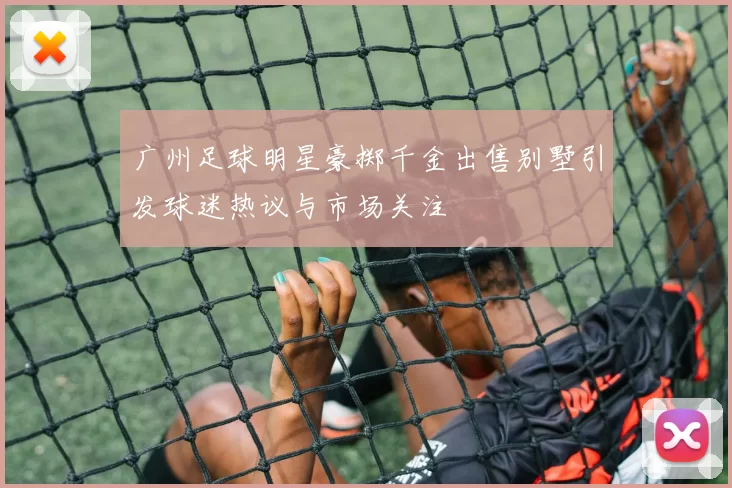 广州足球明星豪掷千金出售别墅引发球迷热议与市场关注