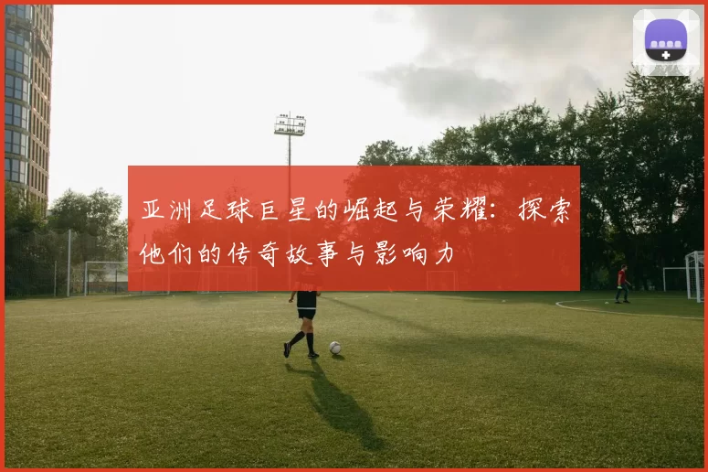亚洲足球巨星的崛起与荣耀：探索他们的传奇故事与影响力