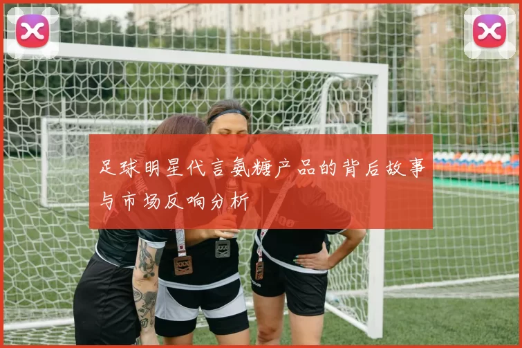 足球明星代言氨糖产品的背后故事与市场反响分析