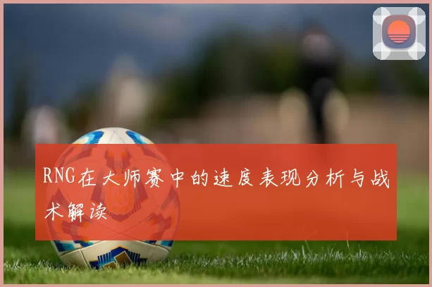 RNG在大师赛中的速度表现分析与战术解读