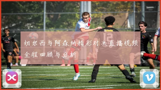切尔西与阿森纳精彩对决直播视频全程回顾与分析
