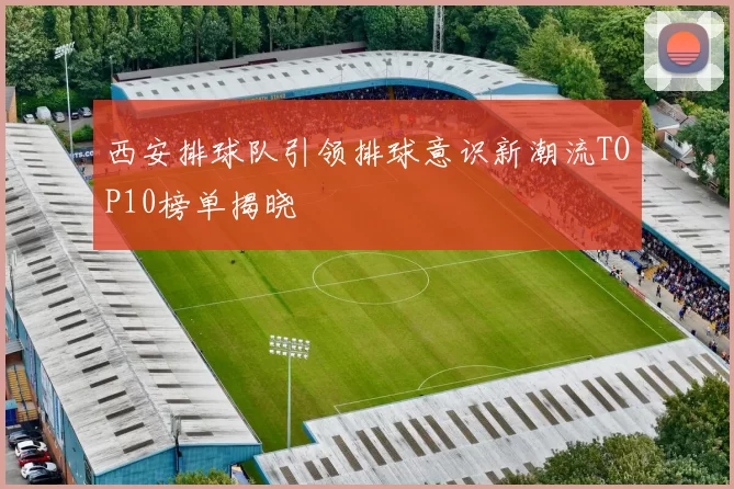 西安排球队引领排球意识新潮流TOP10榜单揭晓