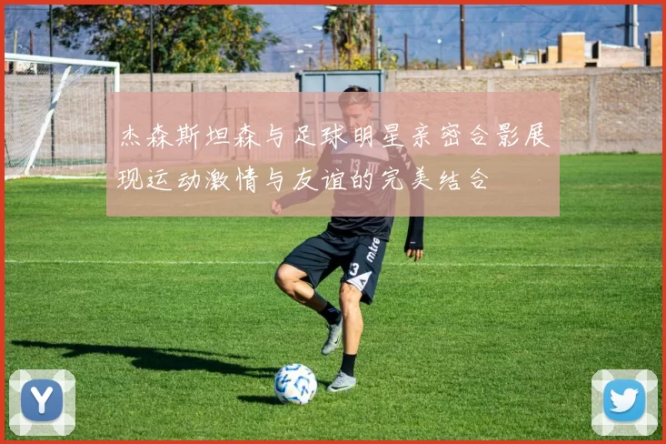 杰森斯坦森与足球明星亲密合影展现运动激情与友谊的完美结合
