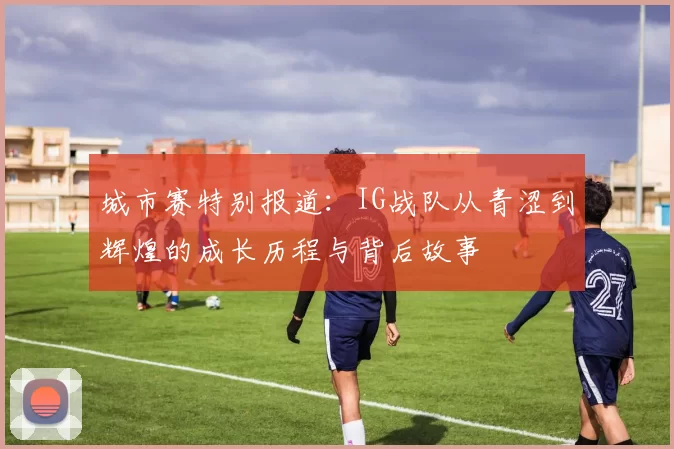 城市赛特别报道：IG战队从青涩到辉煌的成长历程与背后故事