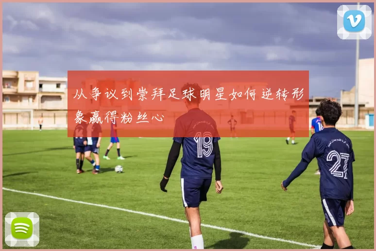 从争议到崇拜足球明星如何逆转形象赢得粉丝心