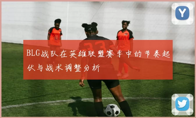 BLG战队在英雄联盟赛季中的节奏起伏与战术调整分析