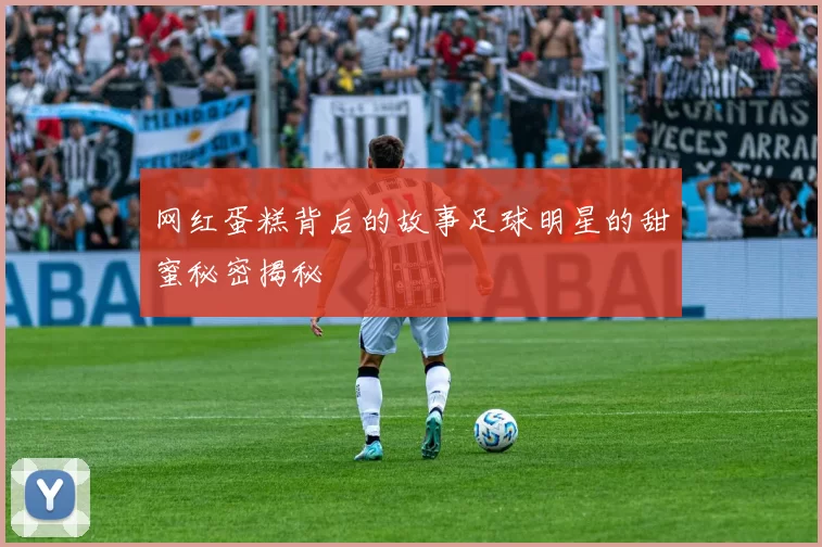 网红蛋糕背后的故事足球明星的甜蜜秘密揭秘