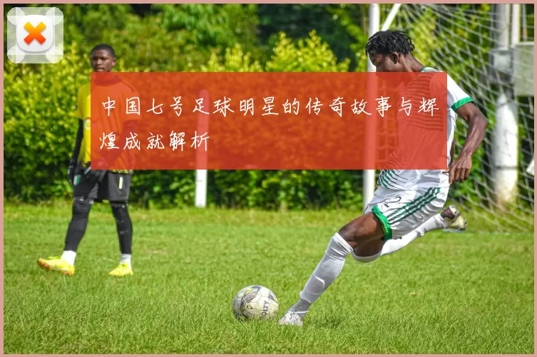 中国七号足球明星的传奇故事与辉煌成就解析