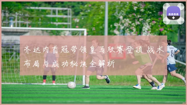 齐达内首冠带领皇马联赛登顶 战术布局与成功秘诀全解析