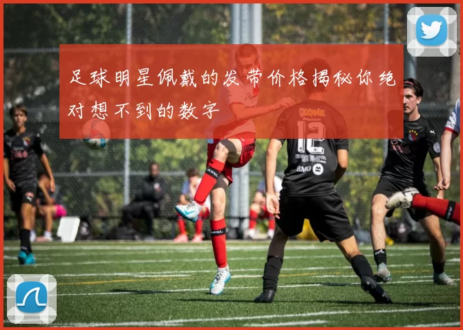 足球明星佩戴的发带价格揭秘你绝对想不到的数字
