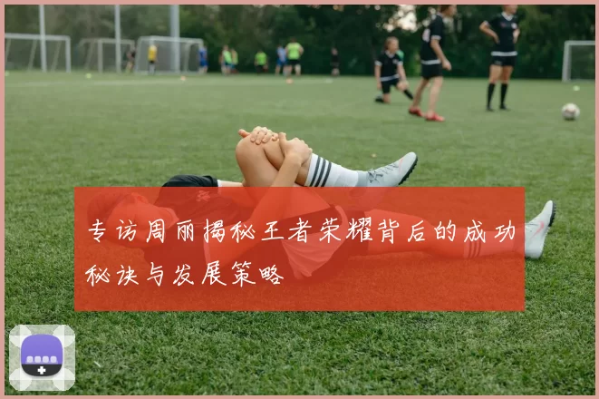 专访周丽揭秘王者荣耀背后的成功秘诀与发展策略