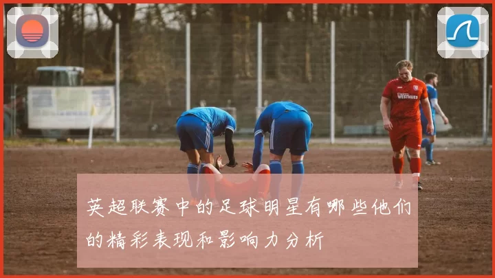 英超联赛中的足球明星有哪些他们的精彩表现和影响力分析