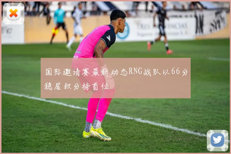 国际邀请赛最新动态RNG战队以66分稳居积分榜首位