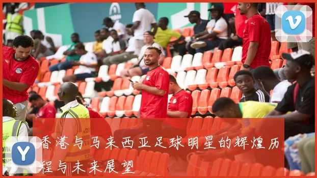 香港与马来西亚足球明星的辉煌历程与未来展望