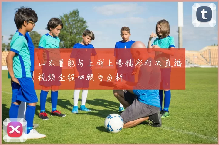 山东鲁能与上海上港精彩对决直播视频全程回顾与分析