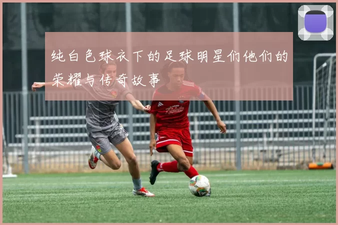 纯白色球衣下的足球明星们他们的荣耀与传奇故事