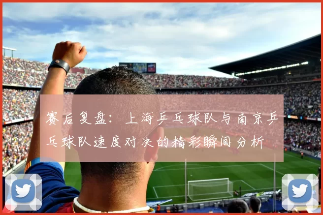 赛后复盘：上海乒乓球队与南京乒乓球队速度对决的精彩瞬间分析