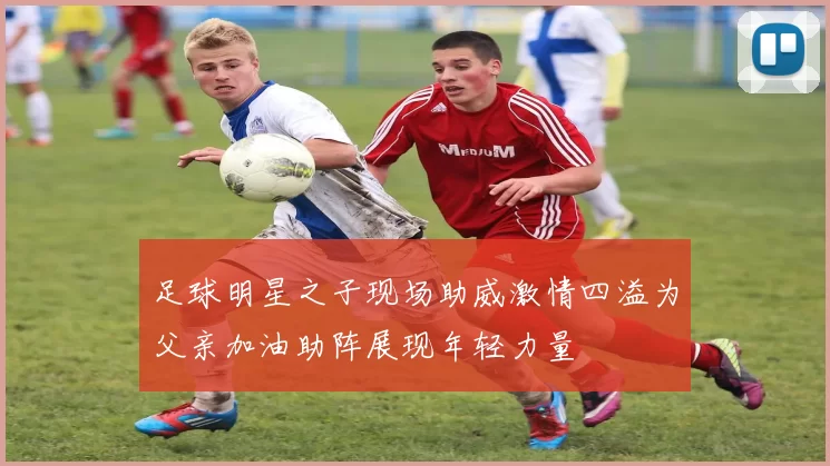 足球明星之子现场助威激情四溢为父亲加油助阵展现年轻力量