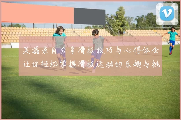 吴磊亲自分享滑板技巧与心得体会让你轻松掌握滑板运动的乐趣与挑战