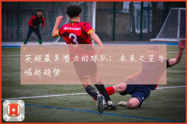 英超最具潜力的球队：未来之星与崛起趋势