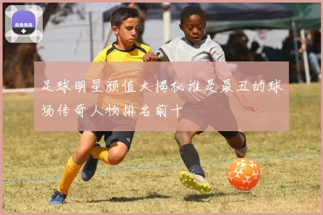 足球明星颜值大揭秘谁是最丑的球场传奇人物排名前十