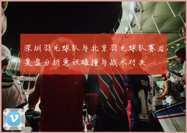 深圳羽毛球队与北京羽毛球队赛后复盘分析意识碰撞与战术对决