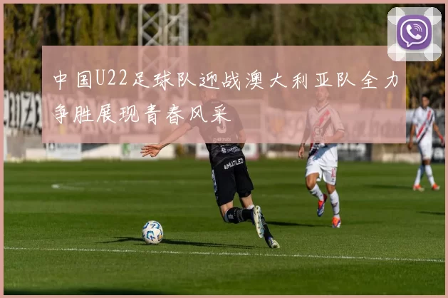 中国U22足球队迎战澳大利亚队全力争胜展现青春风采