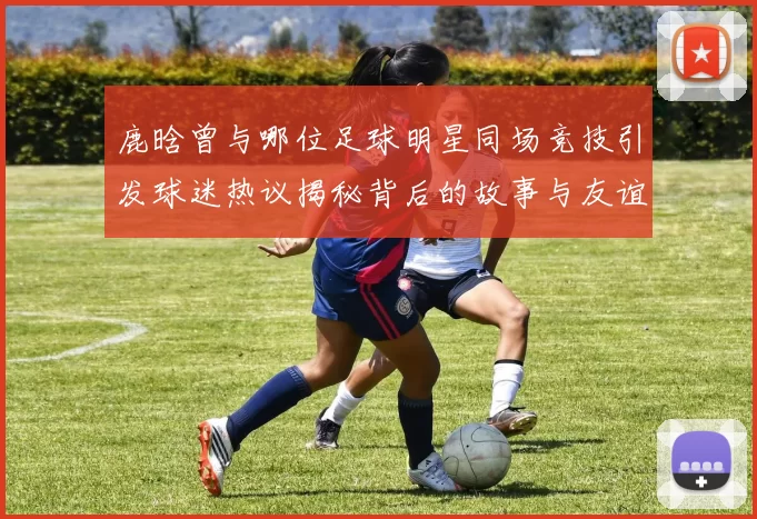 鹿晗曾与哪位足球明星同场竞技引发球迷热议揭秘背后的故事与友谊