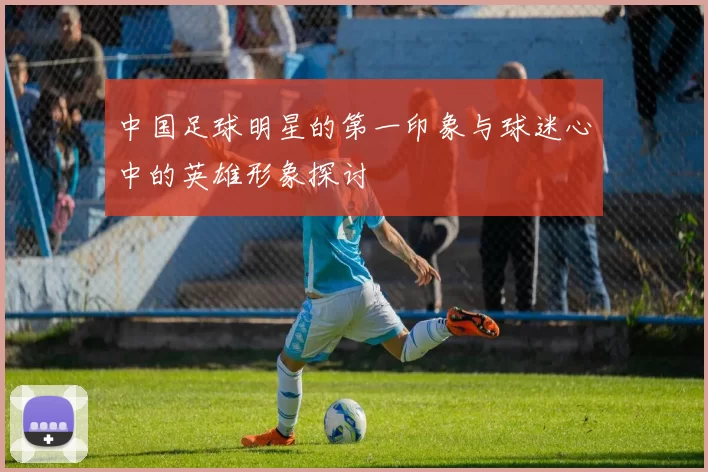 中国足球明星的第一印象与球迷心中的英雄形象探讨