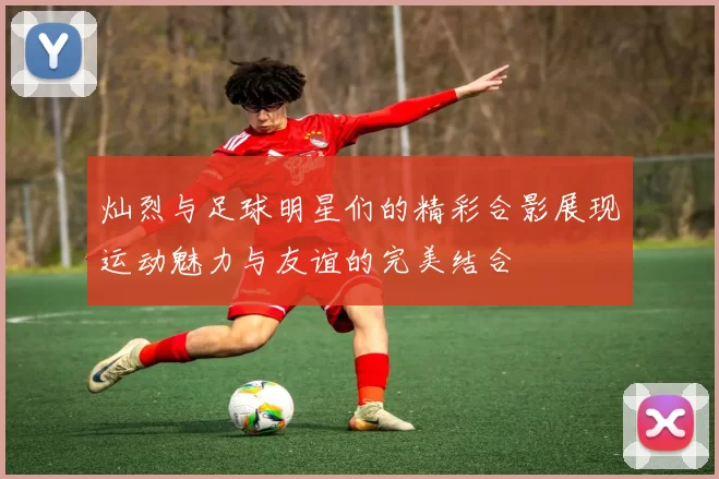 灿烈与足球明星们的精彩合影展现运动魅力与友谊的完美结合